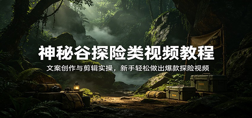 神秘谷探险类视频教程：文案创作与剪辑实操，新手轻松做出爆款探险视频-智云网