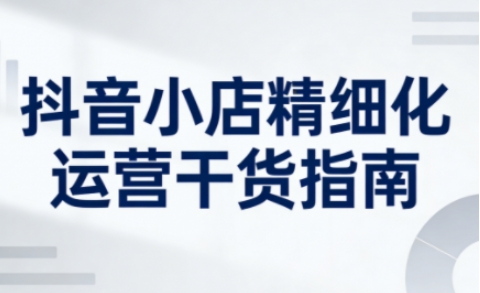 抖音小店精细化运营干货指南新版，助力商家系统提升店铺运营能力（更新26年3月）-智云网